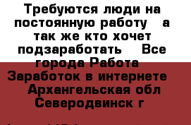 Требуются люди на постоянную работу,  а так же кто хочет подзаработать! - Все города Работа » Заработок в интернете   . Архангельская обл.,Северодвинск г.